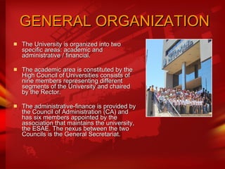   GENERAL ORGANIZATION The University is organized into two specific areas: academic and administrative / financial.  The academic area is constituted by the High Council of Universities consists of nine members representing different segments of the University and chaired by the Rector.  The administrative-finance is provided by the Council of Administration (CA) and has six members appointed by the association that maintains the university, the ESAE. The nexus between the two Councils is the General Secretariat. 