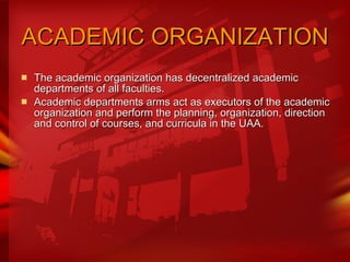 ACADEMIC ORGANIZATION   The academic organization has decentralized academic departments of all faculties.  Academic departments arms act as executors of the academic organization and perform the planning, organization, direction and control of courses, and curricula in the UAA. 