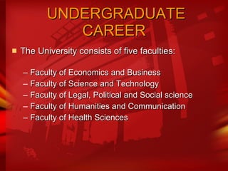   UNDERGRADUATE CAREER The University consists of five faculties:  Faculty of Economics and Business  Faculty of Science and Technology  Faculty of Legal, Political and Social science Faculty of Humanities and Communication  Faculty of Health Sciences  