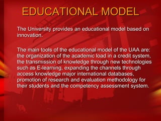 EDUCATIONAL MODEL The University provides an educational model based on innovation.  The main tools of the educational model of the UAA are: the organization of the academic load in a credit system, the transmission of knowledge through new technologies such as E-learning, expanding the channels through access knowledge major international databases, promotion of research and evaluation methodology for their students and the competency assessment system.  