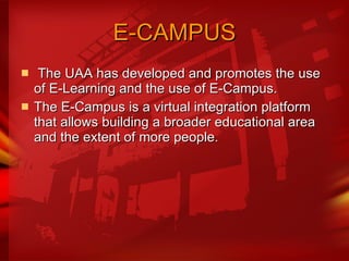 E-CAMPUS   The UAA has developed and promotes the use of E-Learning and the use of E-Campus. The E-Campus is a virtual integration platform that allows building a broader educational area and the extent of more people.  