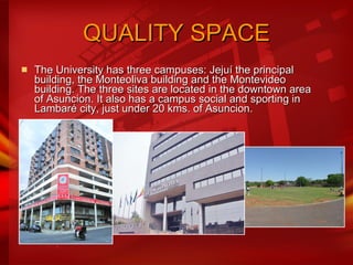 QUALITY SPACE The University has three campuses: Jejuí the principal building, the Monteoliva building and the Montevideo building. The three sites are located in the downtown area of Asuncion. It also has a campus social and sporting in Lambaré city, just under 20 kms. of Asuncion.  