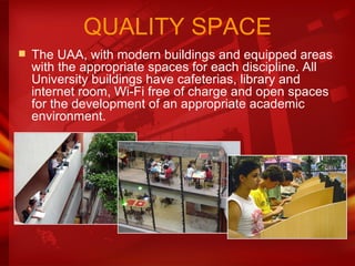 The UAA, with modern buildings and equipped areas with the appropriate spaces for each discipline. All University buildings have cafeterias, library and internet room, Wi-Fi free of charge and open spaces for the development of an appropriate academic environment.  QUALITY SPACE 
