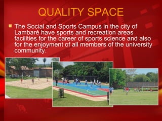 The Social and Sports Campus in the city of Lambaré have sports and recreation areas facilities for the career of sports science and also for the enjoyment of all members of the university community.  QUALITY SPACE 