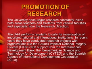 PROMOTION OF RESEARCH  The University encourages research constantly inside both areas teachers and students from various faculties and especially from the Research Direction. The UAA performs regularly to calls for investigation of important national and international institutions. In recent years they have conducted research projects with organizations like the Council Impeller National Integrity System (CISNI) with support from the Interamerican Development Bank, the Iberoamerican Science and Technology for Development (CYTED) and the Spanish Agency of International Development Cooperation (AECI).   