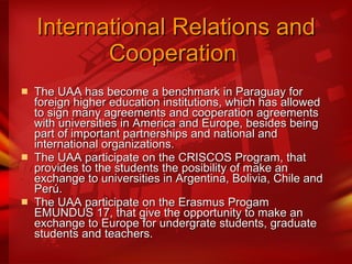 International Relations and Cooperation   The UAA has become a benchmark in Paraguay for foreign higher education institutions, which has allowed to sign many agreements and cooperation agreements with universities in America and Europe, besides being part of important partnerships and national and international organizations.  The UAA participate on the CRISCOS Program, that provides to the students the posibility of make an exchange to universities in Argentina, Bolivia, Chile and Perú. The UAA participate on the Erasmus Progam EMUNDUS 17, that give the opportunity to make an exchange to Europe for undergrate students, graduate students and teachers.  
