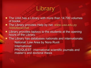 Library The UAA has a Library with more than 14.700 volumes of books. The Library provides Help by net:  www.uaa.edu.py /biblioteca/ chat Library provides laptocs to the students at the opening hours of the Library. The Library has databases nationals and internationals: National: Law Area by Nora Ruoti International:  PROQUEST: international scientific journals and  master's and doctoral thesis  