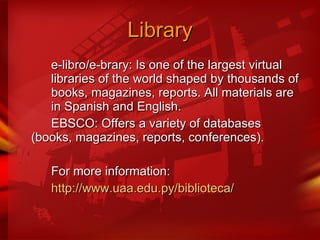Library e-libro/e-brary: Is one of the largest virtual  libraries of the world shaped by thousands of  books, magazines, reports. All materials are  in Spanish and English. EBSCO: Offers a variety of databases  (books, magazines, reports, conferences). For more information: http://www.uaa.edu.py/biblioteca/ 