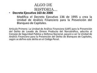 • Decreto Ejecutivo 163 de 2000
Modifica el Decreto Ejecutivo 136 de 1995 y crea la
Unidad de Análisis Financiero para la Prevención del
Blanqueo de Capitales.
Artículo Primero: La Unidad de Análisis Financiero (UAF) para la Prevención
del Delito de Lavado de Dinero Producto del Narcotráfico, adscrita al
Consejo de Seguridad Pública y Defensa Nacional, pasará a ser la Unidad de
Análisis Financiero para la Prevención del Delito de Blanqueo de Capitales,
según se define este delito en el Código Penal.
 