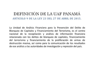 ARTICULO 9 DE LA LEY 23 DEL 27 DE ABRIL DE 2015.
La Unidad de Análisis Financiero para la Prevención del Delito de
Blanqueo de Capitales y Financiamiento del Terrorismo, es el centro
nacional de la recopilación y análisis de información financiera
relacionada con los delitos de blanqueo de capitales, financiamiento
del terrorismo y financiamiento de la proliferación de armas de
destrucción masiva, así como para la comunicación de los resultados
de ese análisis a las autoridades de investigación y represión del país.
 