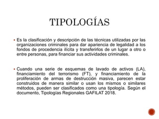  Es la clasificación y descripción de las técnicas utilizadas por las
organizaciones criminales para dar apariencia de legalidad a los
fondos de procedencia ilícita y transferirlos de un lugar a otro o
entre personas, para financiar sus actividades criminales.
 Cuando una serie de esquemas de lavado de activos (LA),
financiamiento del terrorismo (FT), y financiamiento de la
proliferación de armas de destrucción masiva, parecen estar
construidos de manera similar o usan los mismos o similares
métodos, pueden ser clasificados como una tipología. Según el
documento, Tipologías Regionales GAFILAT 2018.
 