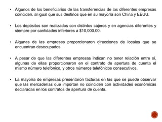 • Algunos de los beneficiarios de las transferencias de las diferentes empresas
coinciden, al igual que sus destinos que en su mayoría son China y EEUU.
• Los depósitos son realizados con distintos cajeros y en agencias diferentes y
siempre por cantidades inferiores a $10,000.00.
• Algunas de las empresas proporcionaron direcciones de locales que se
encuentran desocupados.
• A pesar de que las diferentes empresas indican no tener relación entre sí,
algunas de ellas proporcionaron en el contrato de apertura de cuenta el
mismo número telefónico, y otros números telefónicos consecutivos.
• La mayoría de empresas presentaron facturas en las que se puede observar
que las mercaderías que importan no coinciden con actividades económicas
declaradas en los contratos de apertura de cuenta.
 