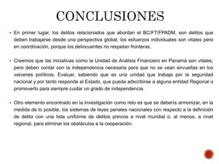  En primer lugar, los delitos relacionados que abordan el BC/FT/FPADM, son delitos que
deben trabajarse desde una perspectiva global, los esfuerzos individuales son vitales pero
en coordinación, porque los delincuentes no respetan fronteras.
 Creemos que las iniciativas como la Unidad de Análisis Financiero en Panamá son vitales,
pero deben contar con la independencia necesaria para que no se vean envueltas en los
vaivenes políticos. Evaluar, sabiendo que es una unidad que trabaja por la seguridad
nacional y por tanto responde al Estado, que pueda adscribirse a alguna entidad Regional o
promoverlo para siempre cuidar un grado de independencia.
 Otro elemento encontrado en la investigación como reto es que se debería armonizar, en la
medida de lo posible, los sistemas de leyes penales nacionales con respecto a la definición
de delito con una lista uniforme de delitos previos a nivel mundial o, al menos, a nivel
regional, para eliminar los obstáculos a la cooperación.
 