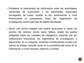  Fortalecer el intercambio de información entre las autoridades
nacionales de supervisión y las autoridades nacionales
encargadas de hacer cumplir la ley, potenciando a nivel
internacional la cooperación entre los organismos de
investigación contra este tipo de delitos abordados.
 Ahora una acción integral solo podría alcanzarse si todos los
actores del sistema contra estos delitos, desde las partes
obligadas hasta las unidades de inteligencia, pasando por las
instituciones financieras, los organismos de investigación y
supervisión, en su conjunto, continúan contribuyendo a crear una
cultura de trabajo conjunto tanto en lo procedimental como en la
información, a nivel nacional, regional y mundial.
 
