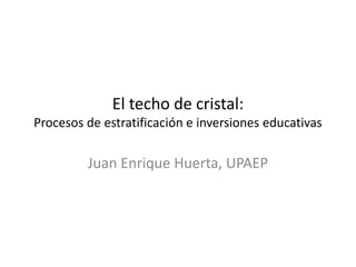 El techo de cristal:
Procesos de estratificación e inversiones educativas
Juan Enrique Huerta, UPAEP
 