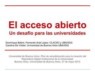 El acceso abierto
Un desafío para las universidades
Dominique Babini, Fernando Ariel López: CLACSO y UBA/IIGG
Carolina De Volder: Universidad de Buenos Aires UBA/IIGG
Universidad de Buenos Aires. Plan de sensibilización para la creación del
Repositorio Digital Institucional de la Universidad.
Buenos Aires, Universidad de Buenos Aires, 27 de mayo 2013.
 