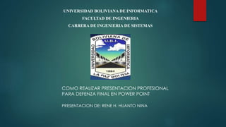 UNIVERSIDAD BOLIVIANA DE INFORMATICA
FACULTAD DE INGENIERIA
CARRERA DE INGENIERIA DE SISTEMAS
COMO REALIZAR PRESENTACION PROFESIONAL
PARA DEFENZA FINAL EN POWER POINT
PRESENTACION DE: RENE H. HUANTO NINA
 