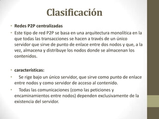 Clasificación
• Redes P2P centralizadas
• Este tipo de red P2P se basa en una arquitectura monolítica en la
  que todas las transacciones se hacen a través de un único
  servidor que sirve de punto de enlace entre dos nodos y que, a la
  vez, almacena y distribuye los nodos donde se almacenan los
  contenidos.

• características:
• Se rige bajo un único servidor, que sirve como punto de enlace
  entre nodos y como servidor de acceso al contenido.
• Todas las comunicaciones (como las peticiones y
  encaminamientos entre nodos) dependen exclusivamente de la
  existencia del servidor.
 