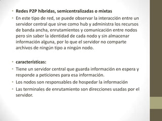• Redes P2P híbridas, semicentralizadas o mixtas
• En este tipo de red, se puede observar la interacción entre un
  servidor central que sirve como hub y administra los recursos
  de banda ancha, enrutamientos y comunicación entre nodos
  pero sin saber la identidad de cada nodo y sin almacenar
  información alguna, por lo que el servidor no comparte
  archivos de ningún tipo a ningún nodo.

• características:
• Tiene un servidor central que guarda información en espera y
  responde a peticiones para esa información.
• Los nodos son responsables de hospedar la información
• Las terminales de enrutamiento son direcciones usadas por el
  servidor.
 