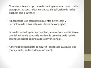 • Normalmente este tipo de redes se implementan como redes
  superpuestas construidas en la capa de aplicación de redes
  públicas como Internet.

• Ha generado una gran polémica entre defensores y
  detractores de estos sistemas. (leyes de copyright ).

• Las redes peer-to-peer aprovechan, administran y optimizan el
  uso del ancho de banda de los demás usuarios de la red con
  algunos métodos centralizados convencionales.

• A menudo se usan para compartir ficheros de cualquier tipo
  (por ejemplo, audio, vídeo o software).
 