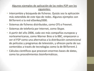 Algunos ejemplos de aplicación de las redes P2P son los
                              siguientes:
•   Intercambio y búsqueda de ficheros. Quizás sea la aplicación
    más extendida de este tipo de redes. Algunos ejemplos son
    BitTorrent o la red eDonkey2000.
•   Sistemas de ficheros distribuidos, como CFS o Freenet.
•   Sistemas de telefonía por Internet, como Skype.
•   A partir del año 2006, cada vez más compañías europeas y
    norteamericanas, como Warner Bros o la BBC, empezaron a
    ver el P2P como una alternativa a la distribución convencional
    de películas y programas de televisión, y ofrecen parte de sus
    contenidos a través de tecnologías como la de BitTorrent.1
•   Cálculos científicos que procesen enormes bases de datos,
    como los procedimientos bioinformáticos.
 