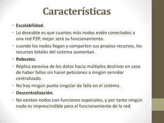 Características
• Escalabilidad.
• Lo deseable es que cuantos más nodos estén conectados a
  una red P2P, mejor será su funcionamiento.
• cuando los nodos llegan y comparten sus propios recursos, los
  recursos totales del sistema aumentan.
• Robustez.
• Réplica excesiva de los datos hacia múltiples destinos en caso
  de haber fallos sin hacer peticiones a ningún servidor
  centralizado.
• No hay ningún punto singular de falla en el sistema.
• Descentralización.
• No existen nodos con funciones especiales, y por tanto ningún
  nodo es imprescindible para el funcionamiento de la red.
 