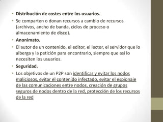 • Distribución de costes entre los usuarios.
• Se comparten o donan recursos a cambio de recursos
  (archivos, ancho de banda, ciclos de proceso o
  almacenamiento de disco).
• Anonimato.
• El autor de un contenido, el editor, el lector, el servidor que lo
  alberga y la petición para encontrarlo, siempre que así lo
  necesiten los usuarios.
• Seguridad.
• Los objetivos de un P2P son identificar y evitar los nodos
  maliciosos, evitar el contenido infectado, evitar el espionaje
  de las comunicaciones entre nodos, creación de grupos
  seguros de nodos dentro de la red, protección de los recursos
  de la red
 