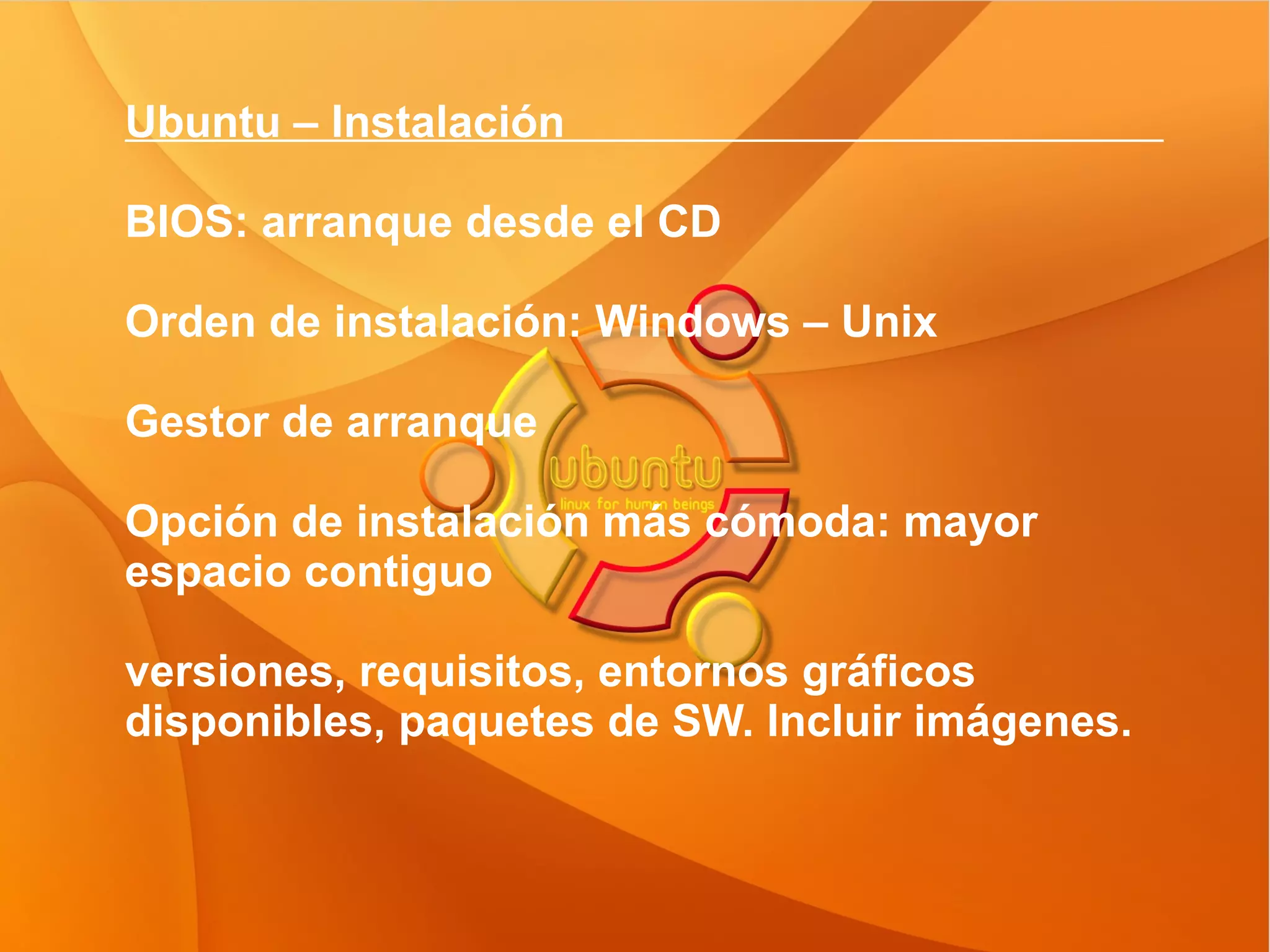 Ubuntu – Instalación  BIOS: arranque desde el CD Orden de instalación: Windows – Unix Gestor de arranque Opción de instalación más cómoda: mayor espacio contiguo  versiones, requisitos, entornos gráficos disponibles, paquetes de SW. Incluir imágenes. 