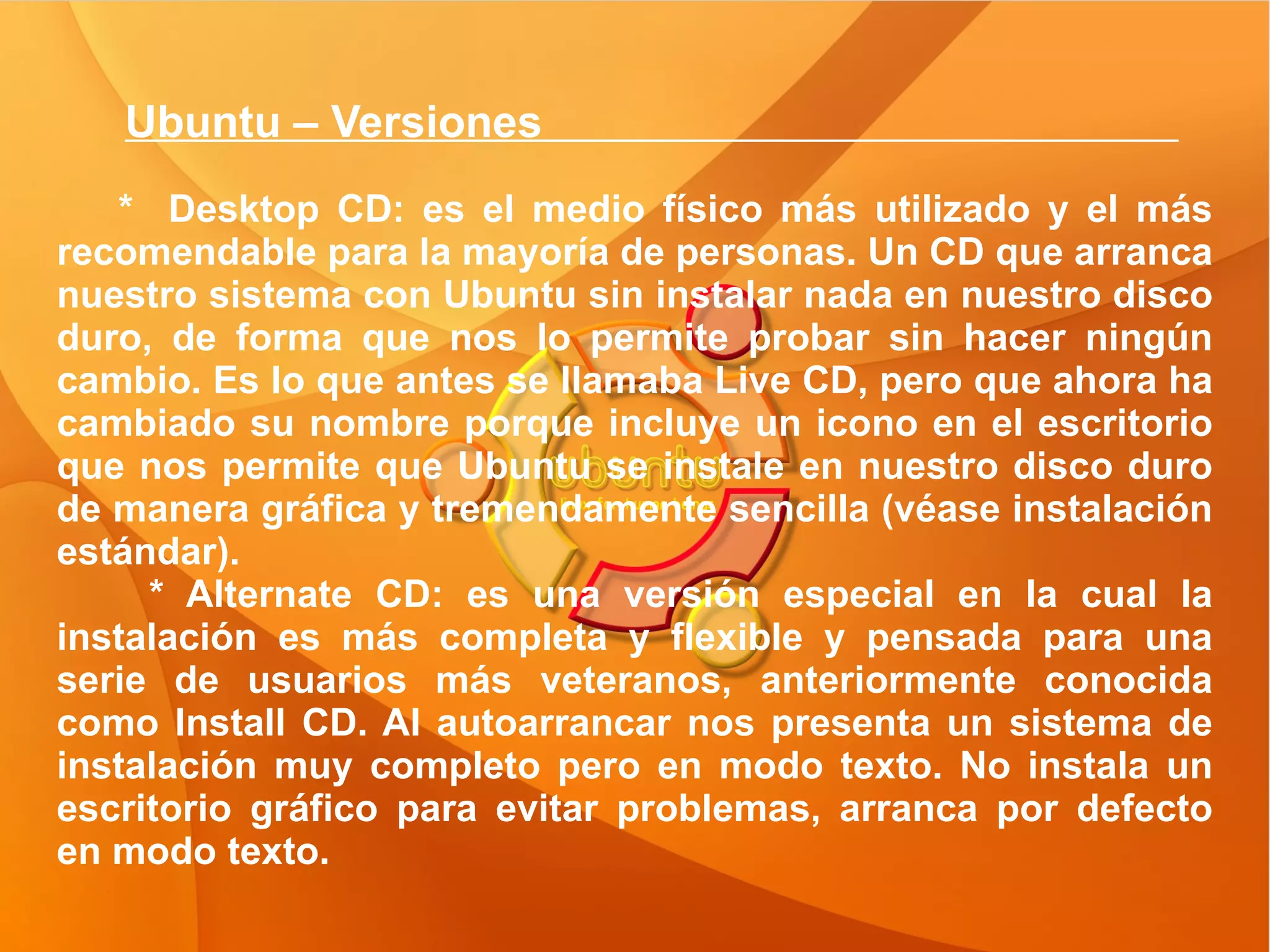Ubuntu – Versiones  *  Desktop CD: es el medio físico más utilizado y el más recomendable para la mayoría de personas. Un CD que arranca nuestro sistema con Ubuntu sin instalar nada en nuestro disco duro, de forma que nos lo permite probar sin hacer ningún cambio. Es lo que antes se llamaba Live CD, pero que ahora ha cambiado su nombre porque incluye un icono en el escritorio que nos permite que Ubuntu se instale en nuestro disco duro de manera gráfica y tremendamente sencilla (véase instalación estándar). * Alternate CD: es una versión especial en la cual la instalación es más completa y flexible y pensada para una serie de usuarios más veteranos, anteriormente conocida como Install CD. Al autoarrancar nos presenta un sistema de instalación muy completo pero en modo texto. No instala un escritorio gráfico para evitar problemas, arranca por defecto en modo texto. 