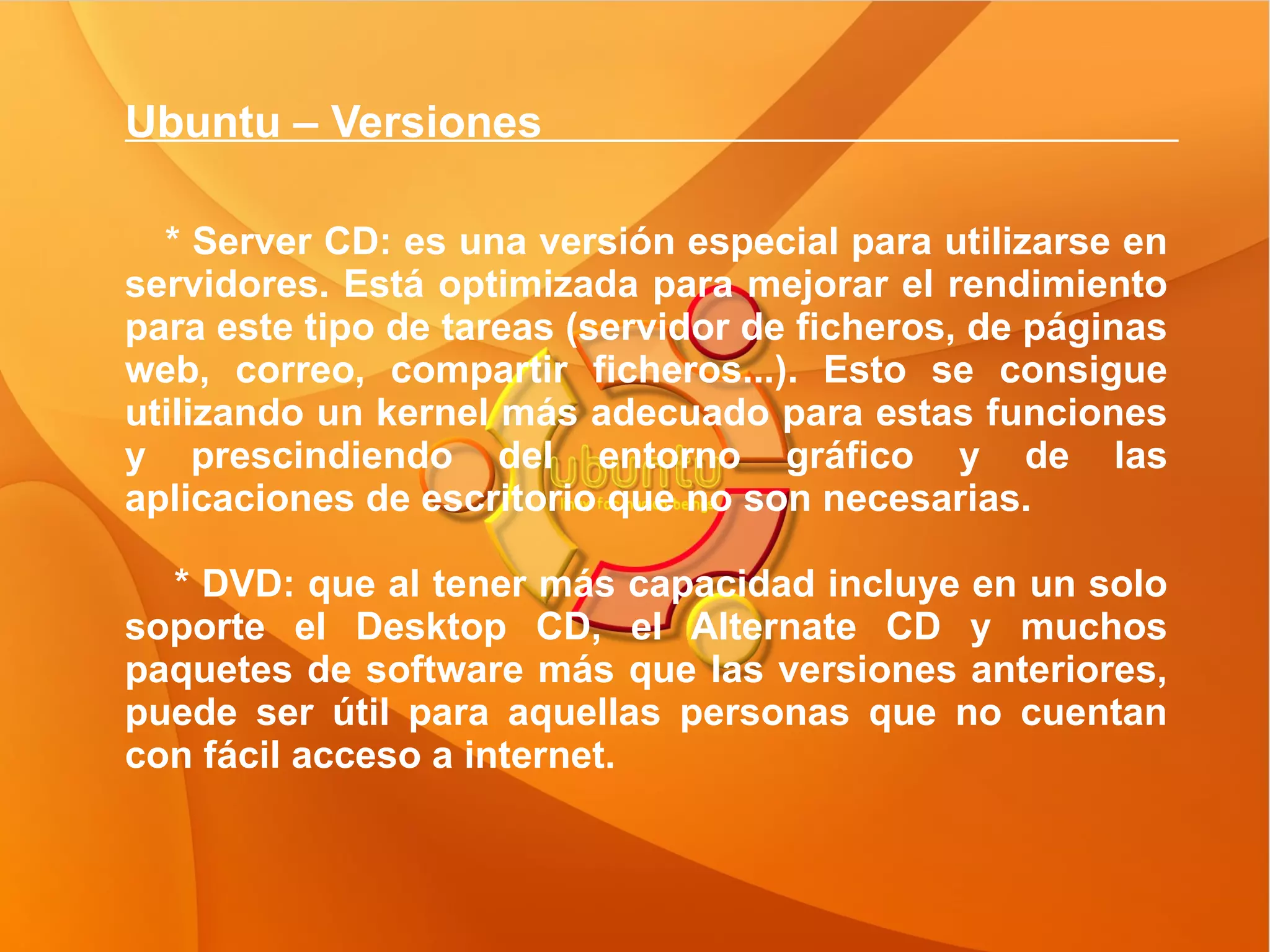 Ubuntu – Versiones  * Server CD: es una versión especial para utilizarse en servidores. Está optimizada para mejorar el rendimiento para este tipo de tareas (servidor de ficheros, de páginas web, correo, compartir ficheros...). Esto se consigue utilizando un kernel más adecuado para estas funciones y prescindiendo del entorno gráfico y de las aplicaciones de escritorio que no son necesarias. * DVD: que al tener más capacidad incluye en un solo soporte el Desktop CD, el Alternate CD y muchos paquetes de software más que las versiones anteriores, puede ser útil para aquellas personas que no cuentan con fácil acceso a internet.  