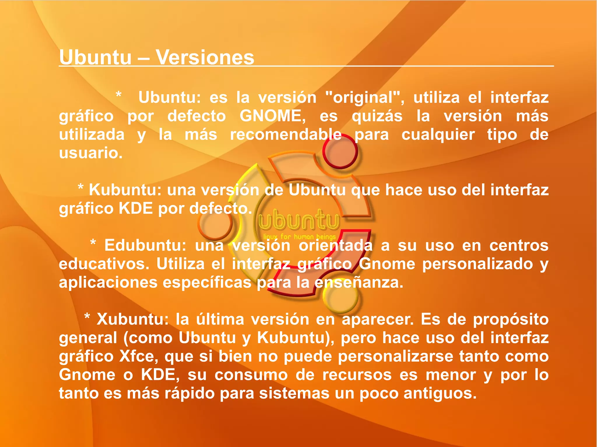 Ubuntu – Versiones  *  Ubuntu: es la versión "original", utiliza el interfaz gráfico por defecto GNOME, es quizás la versión más utilizada y la más recomendable para cualquier tipo de usuario. * Kubuntu: una versión de Ubuntu que hace uso del interfaz gráfico KDE por defecto. * Edubuntu: una versión orientada a su uso en centros educativos. Utiliza el interfaz gráfico Gnome personalizado y aplicaciones específicas para la enseñanza. * Xubuntu: la última versión en aparecer. Es de propósito general (como Ubuntu y Kubuntu), pero hace uso del interfaz gráfico Xfce, que si bien no puede personalizarse tanto como Gnome o KDE, su consumo de recursos es menor y por lo tanto es más rápido para sistemas un poco antiguos.  
