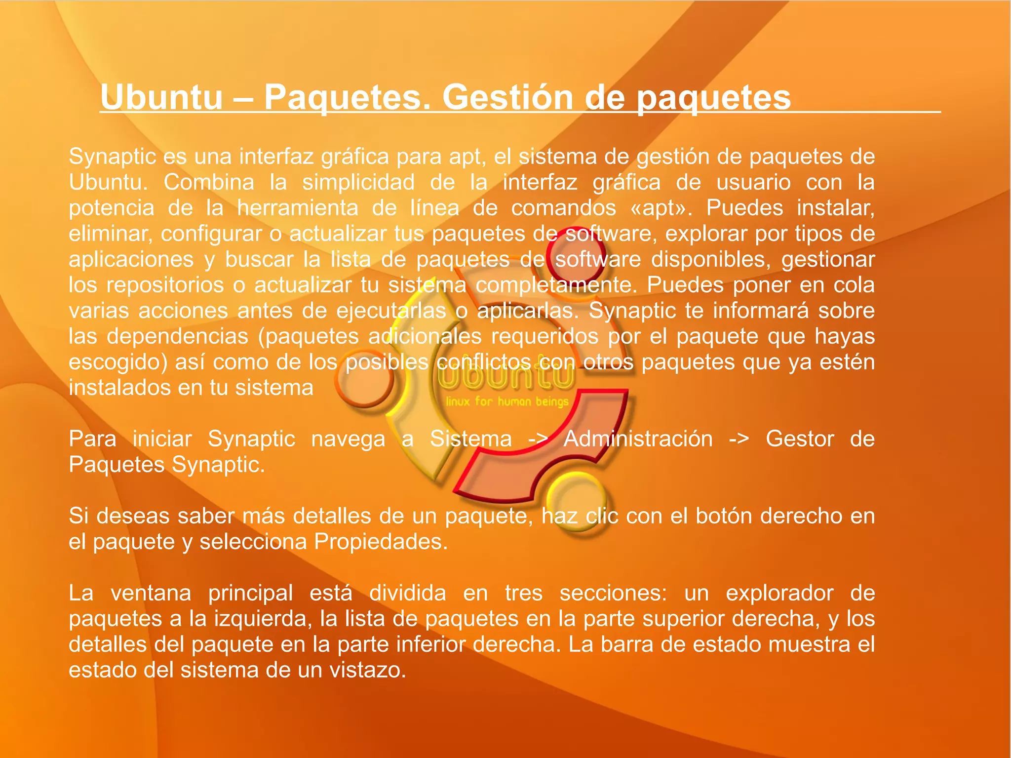 Ubuntu – Paquetes. Gestión de paquetes  Synaptic es una interfaz gráfica para apt, el sistema de gestión de paquetes de Ubuntu. Combina la simplicidad de la interfaz gráfica de usuario con la potencia de la herramienta de línea de comandos «apt». Puedes instalar, eliminar, configurar o actualizar tus paquetes de software, explorar por tipos de aplicaciones y buscar la lista de paquetes de software disponibles, gestionar los repositorios o actualizar tu sistema completamente. Puedes poner en cola varias acciones antes de ejecutarlas o aplicarlas. Synaptic te informará sobre las dependencias (paquetes adicionales requeridos por el paquete que hayas escogido) así como de los posibles conflictos con otros paquetes que ya estén instalados en tu sistema Para iniciar Synaptic navega a Sistema -> Administración -> Gestor de Paquetes Synaptic. Si deseas saber más detalles de un paquete, haz clic con el botón derecho en el paquete y selecciona Propiedades. La ventana principal está dividida en tres secciones: un explorador de paquetes a la izquierda, la lista de paquetes en la parte superior derecha, y los detalles del paquete en la parte inferior derecha. La barra de estado muestra el estado del sistema de un vistazo.  