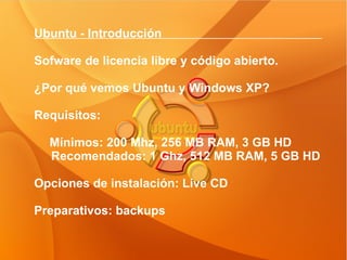 Ubuntu - Introducción  Sofware de licencia libre y código abierto. ¿Por qué vemos Ubuntu y Windows XP? Requisitos: Mínimos: 200 Mhz, 256 MB RAM, 3 GB HD Recomendados: 1 Ghz, 512 MB RAM, 5 GB HD Opciones de instalación: Live CD Preparativos: backups 
