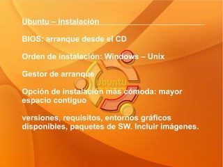 Ubuntu – Instalación  BIOS: arranque desde el CD Orden de instalación: Windows – Unix Gestor de arranque Opción de instalación más cómoda: mayor espacio contiguo  versiones, requisitos, entornos gráficos disponibles, paquetes de SW. Incluir imágenes. 