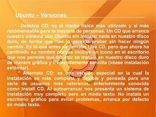 Ubuntu – Versiones  *  Desktop CD: es el medio físico más utilizado y el más recomendable para la mayoría de personas. Un CD que arranca nuestro sistema con Ubuntu sin instalar nada en nuestro disco duro, de forma que nos lo permite probar sin hacer ningún cambio. Es lo que antes se llamaba Live CD, pero que ahora ha cambiado su nombre porque incluye un icono en el escritorio que nos permite que Ubuntu se instale en nuestro disco duro de manera gráfica y tremendamente sencilla (véase instalación estándar). * Alternate CD: es una versión especial en la cual la instalación es más completa y flexible y pensada para una serie de usuarios más veteranos, anteriormente conocida como Install CD. Al autoarrancar nos presenta un sistema de instalación muy completo pero en modo texto. No instala un escritorio gráfico para evitar problemas, arranca por defecto en modo texto. 