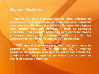 Ubuntu – Versiones  * Server CD: es una versión especial para utilizarse en servidores. Está optimizada para mejorar el rendimiento para este tipo de tareas (servidor de ficheros, de páginas web, correo, compartir ficheros...). Esto se consigue utilizando un kernel más adecuado para estas funciones y prescindiendo del entorno gráfico y de las aplicaciones de escritorio que no son necesarias. * DVD: que al tener más capacidad incluye en un solo soporte el Desktop CD, el Alternate CD y muchos paquetes de software más que las versiones anteriores, puede ser útil para aquellas personas que no cuentan con fácil acceso a internet.  