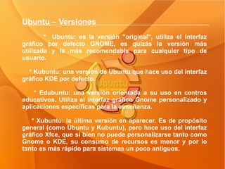 Ubuntu – Versiones  *  Ubuntu: es la versión "original", utiliza el interfaz gráfico por defecto GNOME, es quizás la versión más utilizada y la más recomendable para cualquier tipo de usuario. * Kubuntu: una versión de Ubuntu que hace uso del interfaz gráfico KDE por defecto. * Edubuntu: una versión orientada a su uso en centros educativos. Utiliza el interfaz gráfico Gnome personalizado y aplicaciones específicas para la enseñanza. * Xubuntu: la última versión en aparecer. Es de propósito general (como Ubuntu y Kubuntu), pero hace uso del interfaz gráfico Xfce, que si bien no puede personalizarse tanto como Gnome o KDE, su consumo de recursos es menor y por lo tanto es más rápido para sistemas un poco antiguos.  