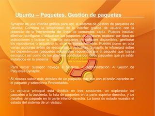 Ubuntu – Paquetes. Gestión de paquetes  Synaptic es una interfaz gráfica para apt, el sistema de gestión de paquetes de Ubuntu. Combina la simplicidad de la interfaz gráfica de usuario con la potencia de la herramienta de línea de comandos «apt». Puedes instalar, eliminar, configurar o actualizar tus paquetes de software, explorar por tipos de aplicaciones y buscar la lista de paquetes de software disponibles, gestionar los repositorios o actualizar tu sistema completamente. Puedes poner en cola varias acciones antes de ejecutarlas o aplicarlas. Synaptic te informará sobre las dependencias (paquetes adicionales requeridos por el paquete que hayas escogido) así como de los posibles conflictos con otros paquetes que ya estén instalados en tu sistema Para iniciar Synaptic navega a Sistema -> Administración -> Gestor de Paquetes Synaptic. Si deseas saber más detalles de un paquete, haz clic con el botón derecho en el paquete y selecciona Propiedades. La ventana principal está dividida en tres secciones: un explorador de paquetes a la izquierda, la lista de paquetes en la parte superior derecha, y los detalles del paquete en la parte inferior derecha. La barra de estado muestra el estado del sistema de un vistazo.  