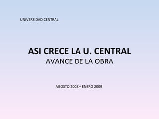 ASI CRECE LA U. CENTRAL AVANCE DE LA OBRA UNIVERSIDAD CENTRAL AGOSTO 2008 – ENERO 2009 