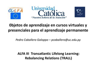0bjetos de aprendizaje en cursos virtuales y
presenciales para el aprendizaje permanente
Pedro Caballero Galoppo – pcaballero@uc.edu.py

ALFA III Transatlantic Lifelong Learning:
Rebalancing Relations (TRALL)

 