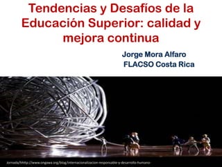Tendencias y Desafíos de la
Educación Superior: calidad y
mejora continua
Jorge Mora Alfaro
FLACSO Costa Rica
Jornada/hhttp://www.ongawa.org/blog/internacionalizacion-responsable-y-desarrollo-humano-alizacion-responsable-y-desarrollo-humano
 