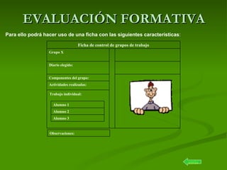 EVALUACIÓN FORMATIVA atrás Para ello podrá hacer uso de una ficha con las siguientes características : Trabajo individual: Actividades realizadas:  Componentes del grupo: Diario elegido: Grupo X Ficha de control de grupos de trabajo Observaciones: Alumno 3 Alumno 2 Alumno 1 