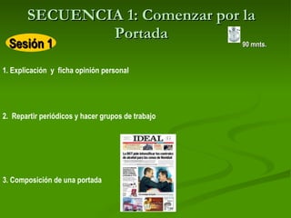 SECUENCIA 1: Comenzar por la Portada 1. Explicación  y  ficha opinión personal   2.  Repartir periódicos y hacer grupos de trabajo   3. Composición de una portada   90 mnts. Sesión 1 
