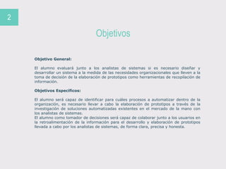 Objetivos
2
Objetivo General:
El alumno evaluará junto a los analistas de sistemas si es necesario diseñar y
desarrollar un sistema a la medida de las necesidades organizacionales que lleven a la
toma de decisión de la elaboración de prototipos como herramientas de recopilación de
información.
Objetivos Específicos:
El alumno será capaz de identificar para cuáles procesos a automatizar dentro de la
organización, es necesario llevar a cabo la elaboración de prototipos a través de la
investigación de soluciones automatizadas existentes en el mercado de la mano con
los analistas de sistemas.
El alumno como tomador de decisiones será capaz de colaborar junto a los usuarios en
la retroalimentación de la información para el desarrollo y elaboración de prototipos
llevada a cabo por los analistas de sistemas, de forma clara, precisa y honesta.
 