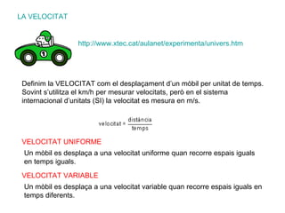 LA VELOCITAT Definim la VELOCITAT com el desplaçament d’un mòbil per unitat de temps. Sovint s’utilitza el km/h per mesurar velocitats, però en el sistema internacional d’unitats (SI) la velocitat es mesura en m/s. http :// www.xtec.cat / aulanet /experimenta/ univers.htm VELOCITAT UNIFORME Un mòbil es desplaça a una velocitat uniforme quan recorre espais iguals en temps iguals. VELOCITAT VARIABLE Un mòbil es desplaça a una velocitat variable quan recorre espais iguals en temps diferents. 