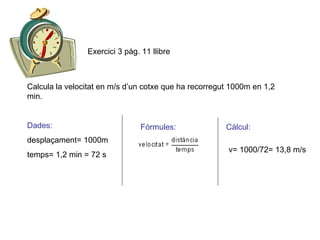Calcula la velocitat en m/s d’un cotxe que ha recorregut 1000m en 1,2 min. Dades: desplaçament= 1000m temps= 1,2 min = 72 s Fórmules: Càlcul: v= 1000/72= 13,8 m/s Exercici 3 pàg. 11 llibre 