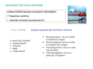MOVIMENT RECTILINI UNIFORME Equació general del moviment uniforme CARACTERÍSTIQUES D’AQUEST MOVIMENT: Trajectòria rectilínia Velocitat constant (acceleració=0) 