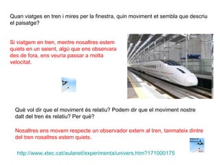 Quan viatges en tren i mires per la finestra, quin moviment et sembla que descriu el paisatge? Què vol dir que el moviment és relatiu? Podem dir que el moviment nostre dalt del tren és relatiu? Per què? Si viatgem en tren, mentre nosaltres estem quiets en un seient, algú que ens observara des de fora, ens veuria passar a molta velocitat. Nosaltres ens movem respecte un observador extern al tren, tanmateix dintre del tren nosaltres estem quiets. http :// www.xtec.cat / aulanet /experimenta/ univers.htm ?171000175 