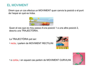 EL MOVIMENT Direm que un cos efectua un MOVIMENT quan canvia la posició o el punt de l’espai en què es troba. Quan el cos que es mou passa d’una posició 1 a una altra posició 2, descriu una TRAJECTÒRIA. La TRAJECTÒRIA pot ser: recta , i parlem de MOVIMENT RECTILINI o  corba , i en aquest cas parlem de MOVIMENT CURVILINI 