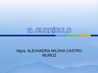 EL CURRÍCULO Mgra. ALEXANDRA MILENA CASTRO MUÑOZ 
